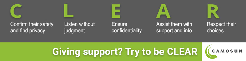 Confirm their safety, Listen without Judgement, Ensure confidentiality, Assist them with support and info, Respect their choices. Giving Support? Try to be CLEAR